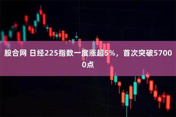 股合网 日经225指数一度涨超5%，首次突破57000点